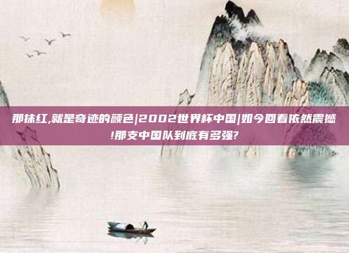 那抹红,就是奇迹的颜色|2002世界杯中国|如今回看依然震撼!那支中国队到底有多强?