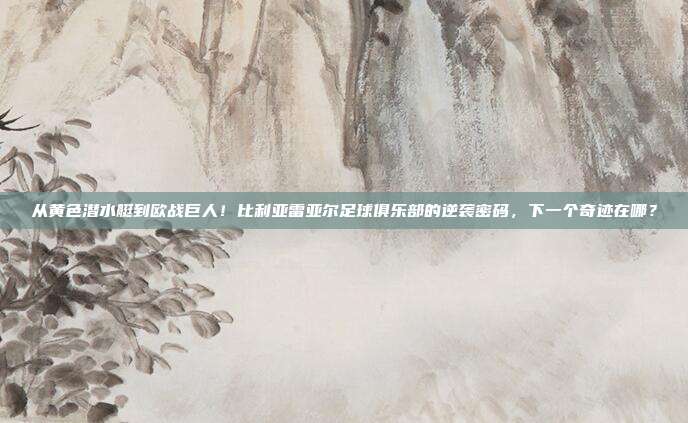 从黄色潜水艇到欧战巨人！比利亚雷亚尔足球俱乐部的逆袭密码，下一个奇迹在哪？