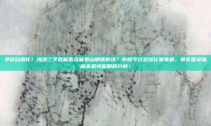 争冠白热化！海港三叉戟能否攻破泰山钢铁防线？中超今日足球比赛赛程，申花国安暗藏杀机或掀翻积分榜！
