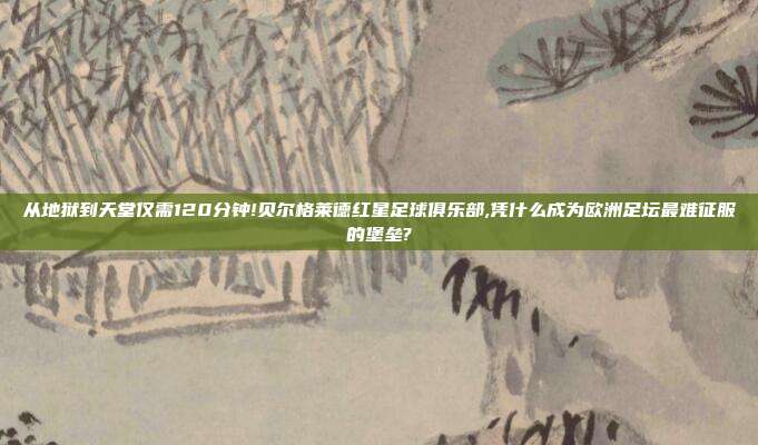 从地狱到天堂仅需120分钟!贝尔格莱德红星足球俱乐部,凭什么成为欧洲足坛最难征服的堡垒?