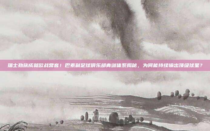 瑞士劲旅成就欧战常客！巴素利足球俱乐部青训体系揭秘，为何能持续输出顶级球星？