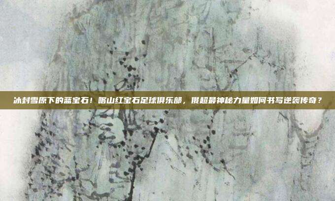 冰封雪原下的蓝宝石！喀山红宝石足球俱乐部，俄超最神秘力量如何书写逆袭传奇？