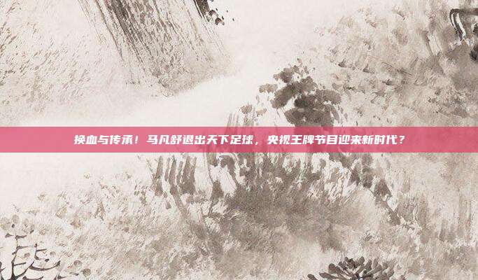 换血与传承！马凡舒退出天下足球，央视王牌节目迎来新时代？