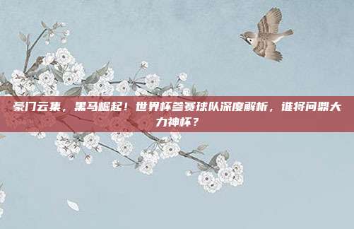 豪门云集，黑马崛起！世界杯参赛球队深度解析，谁将问鼎大力神杯？