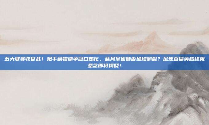 五大联赛收官战！枪手利物浦争冠白热化，蓝月军团能否绝地翻盘？足球直播英超终极悬念即将揭晓！