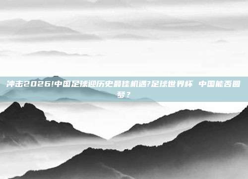 冲击2026!中国足球迎历史最佳机遇?足球世界杯 中国能否圆梦？