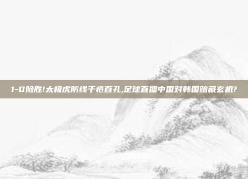 1-0险胜!太极虎防线千疮百孔,足球直播中国对韩国暗藏玄机?