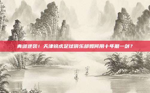 青训逆袭！天津锐虎足球俱乐部如何用十年磨一剑？