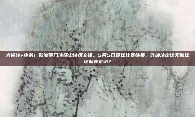 大逆转+绝杀！欧洲豪门演绎史诗级交锋。5月5日足球比赛结果。昨晚注定让无数球迷彻夜难眠？