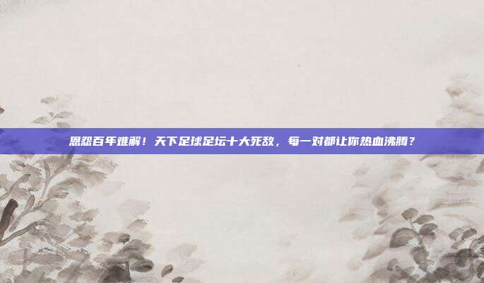 恩怨百年难解！天下足球足坛十大死敌，每一对都让你热血沸腾？
