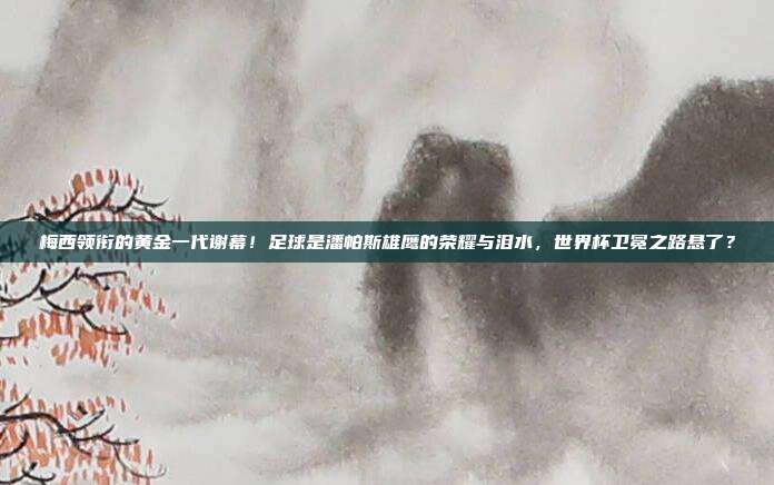 梅西领衔的黄金一代谢幕！足球是潘帕斯雄鹰的荣耀与泪水，世界杯卫冕之路悬了？
