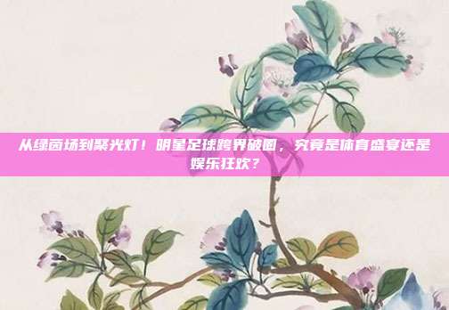 从绿茵场到聚光灯！明星足球跨界破圈，究竟是体育盛宴还是娱乐狂欢？