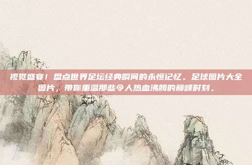 视觉盛宴！盘点世界足坛经典瞬间的永恒记忆。足球图片大全图片，带你重温那些令人热血沸腾的巅峰时刻。