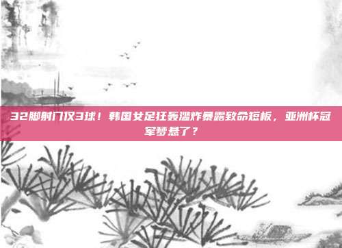 32脚射门仅3球！韩国女足狂轰滥炸暴露致命短板，亚洲杯冠军梦悬了？
