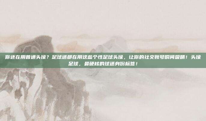 你还在用普通头像？足球迷都在用这些个性足球头像，让你的社交账号瞬间吸睛！头像足球，最硬核的球迷身份标签！