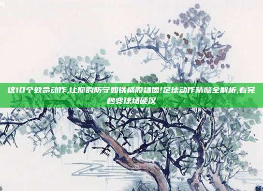 这10个致命动作,让你的防守如铁桶般稳固!足球动作精髓全解析,看完秒变球场硬汉