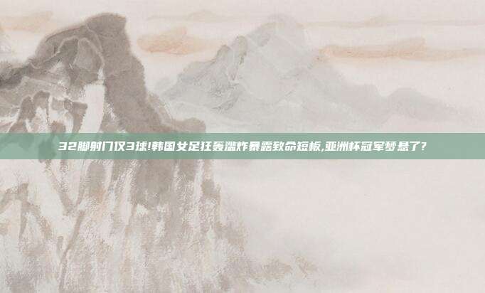 32脚射门仅3球!韩国女足狂轰滥炸暴露致命短板,亚洲杯冠军梦悬了?
