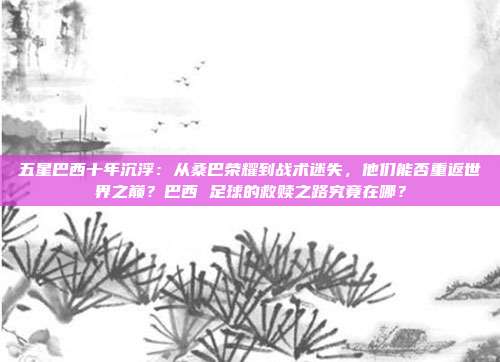 五星巴西十年沉浮：从桑巴荣耀到战术迷失，他们能否重返世界之巅？巴西 足球的救赎之路究竟在哪？