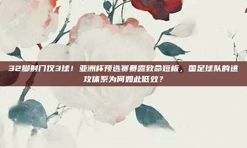 32脚射门仅3球！亚洲杯预选赛暴露致命短板，国足球队的进攻体系为何如此低效？