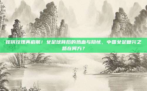铿锵玫瑰再启航！女足球背后的热血与隐忧，中国女足复兴之路在何方？