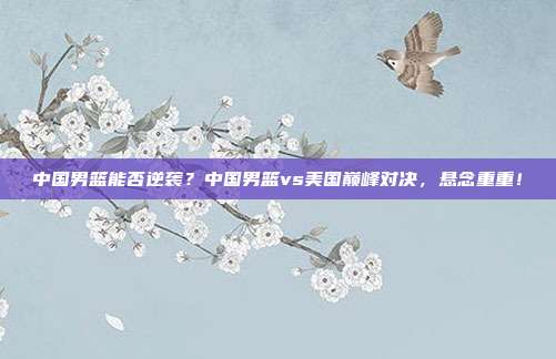 中国男篮能否逆袭？中国男篮vs美国巅峰对决，悬念重重！