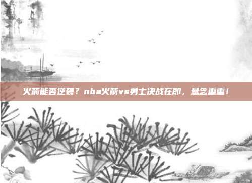 火箭能否逆袭？nba火箭vs勇士决战在即，悬念重重！
