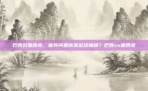 巴西对墨西哥，谁将问鼎南美足球巅峰？巴西vs墨西哥