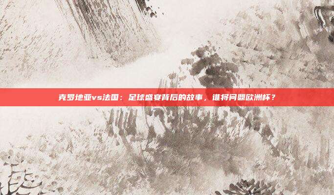 克罗地亚vs法国：足球盛宴背后的故事，谁将问鼎欧洲杯？