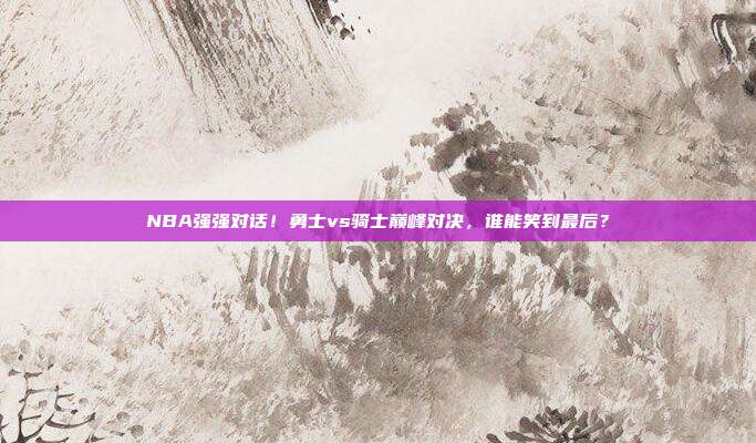 NBA强强对话！勇士vs骑士巅峰对决，谁能笑到最后？