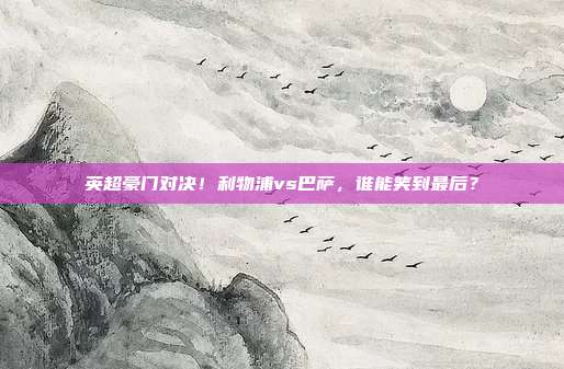 英超豪门对决！利物浦vs巴萨，谁能笑到最后？