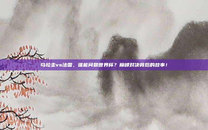 乌拉圭vs法国，谁能问鼎世界杯？巅峰对决背后的故事！