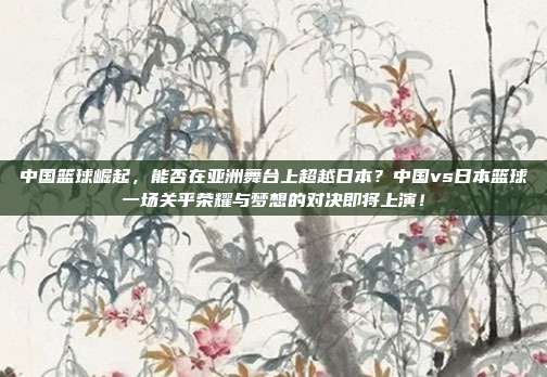 中国篮球崛起，能否在亚洲舞台上超越日本？中国vs日本篮球一场关乎荣耀与梦想的对决即将上演！