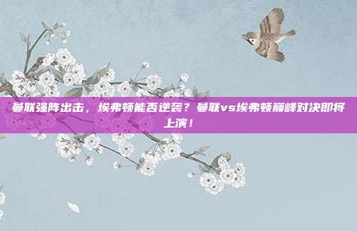 曼联强阵出击，埃弗顿能否逆袭？曼联vs埃弗顿巅峰对决即将上演！