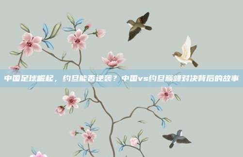 中国足球崛起，约旦能否逆袭？中国vs约旦巅峰对决背后的故事