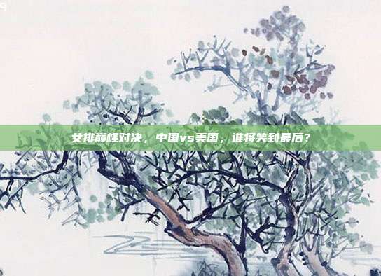 女排巅峰对决，中国vs美国，谁将笑到最后？
