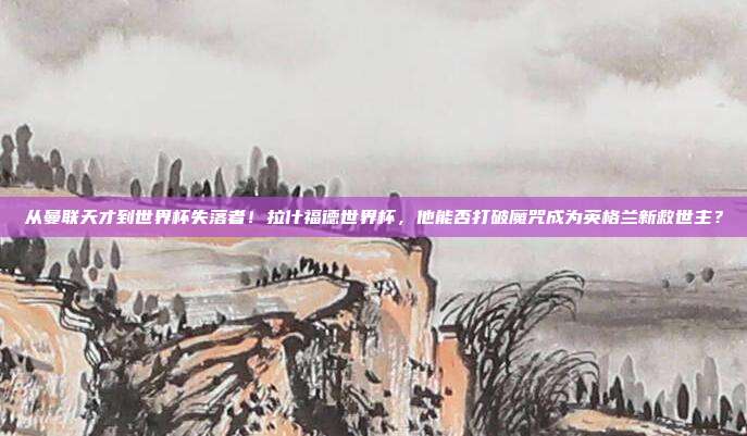 从曼联天才到世界杯失落者！拉什福德世界杯，他能否打破魔咒成为英格兰新救世主？