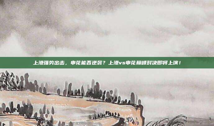 上港强势出击，申花能否逆袭？上港vs申花巅峰对决即将上演！