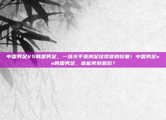中国男足VS韩国男足，一场关乎亚洲足球荣誉的较量！中国男足vs韩国男足，谁能笑到最后？