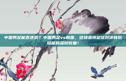 中国男足能否逆袭？中国男足vs韩国，这场亚洲足球对决背后隐藏的深层较量！