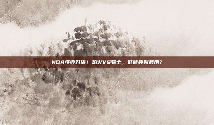 NBA经典对决！热火VS骑士，谁能笑到最后？
