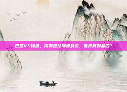 巴西VS秘鲁，南美足球巅峰对决，谁将笑到最后？
