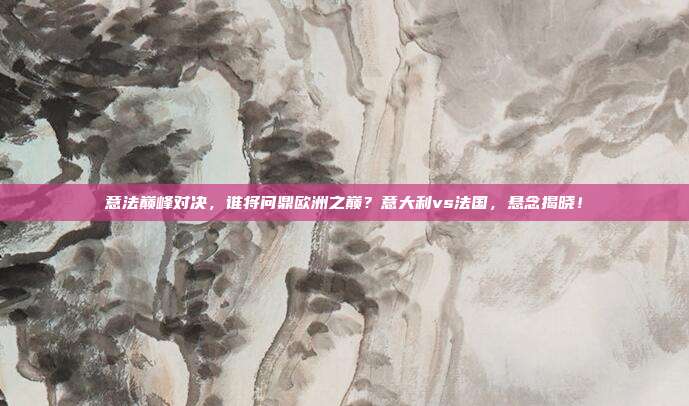 意法巅峰对决，谁将问鼎欧洲之巅？意大利vs法国，悬念揭晓！