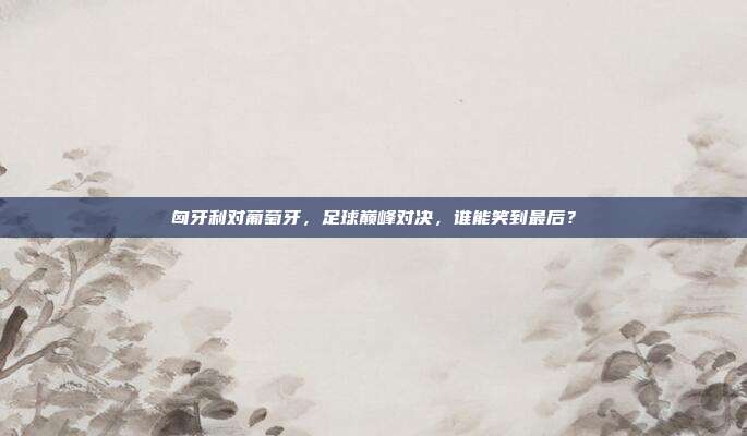 匈牙利对葡萄牙，足球巅峰对决，谁能笑到最后？