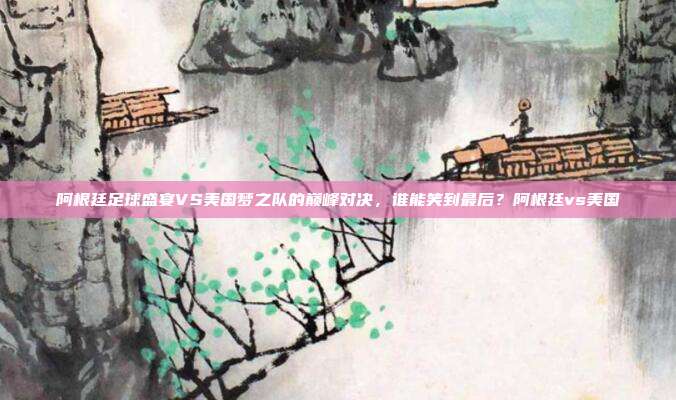 阿根廷足球盛宴VS美国梦之队的巅峰对决，谁能笑到最后？阿根廷vs美国