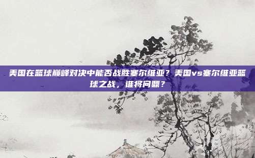 美国在篮球巅峰对决中能否战胜塞尔维亚？美国vs塞尔维亚篮球之战，谁将问鼎？