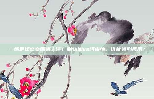 一场足球盛宴即将上演！利物浦vs阿森纳，谁能笑到最后？