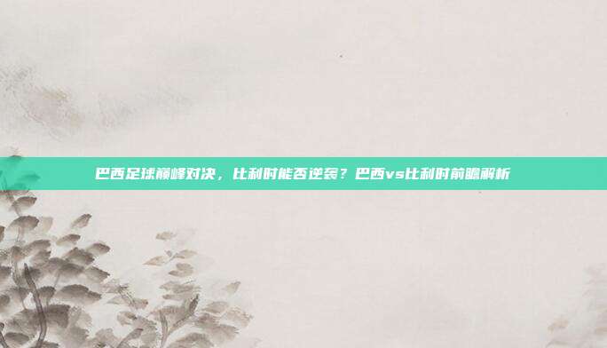 巴西足球巅峰对决，比利时能否逆袭？巴西vs比利时前瞻解析