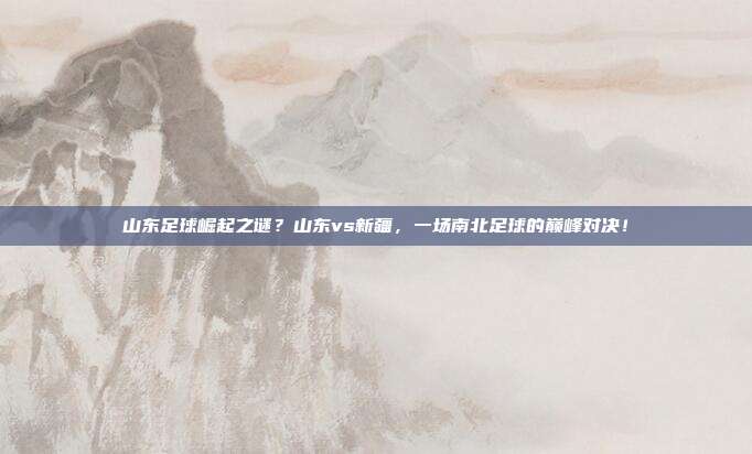 山东足球崛起之谜？山东vs新疆，一场南北足球的巅峰对决！
