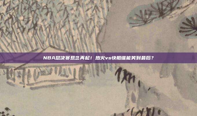 NBA总决赛悬念再起！热火vs快船谁能笑到最后？