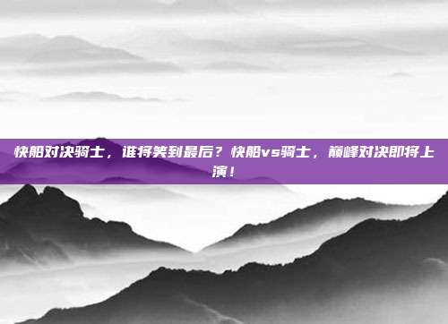 快船对决骑士，谁将笑到最后？快船vs骑士，巅峰对决即将上演！
